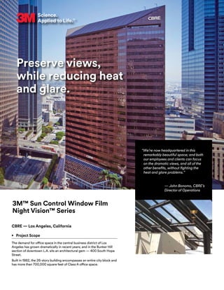 Preserve views,
while reducing heat
and glare.
3M™ Sun Control Window Film
Night Vision™ Series
CBRE — Los Angeles, California
•	 Project Scope
The demand for office space in the central business district of Los
Angeles has grown dramatically in recent years; and in the Bunker Hill
section of downtown L.A. sits an architectural gem — 400 South Hope
Street.
Built in 1982, the 26-story building encompasses an entire city block and
has more than 700,000 square feet of Class A office space.
“We’re now headquartered in this
remarkably beautiful space; and both
our employees and clients can focus
on the dramatic views, and all of the
other benefits, without fighting the
heat and glare problems.”
— John Bonomo, CBRE’s
Director of Operations
 