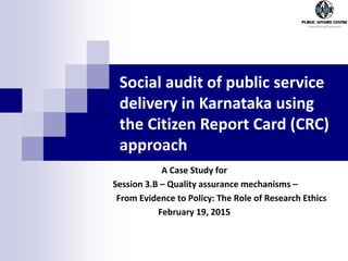 A Case Study for
Session 3.B – Quality assurance mechanisms –
From Evidence to Policy: The Role of Research Ethics
February 19, 2015
Social audit of public service
delivery in Karnataka using
the Citizen Report Card (CRC)
approach
 