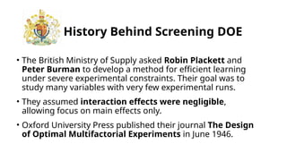 History Behind Screening DOE
• The British Ministry of Supply asked Robin Plackett and
Peter Burman to develop a method for efficient learning
under severe experimental constraints. Their goal was to
study many variables with very few experimental runs.
• They assumed interaction effects were negligible,
allowing focus on main effects only.
• Oxford University Press published their journal The Design
of Optimal Multifactorial Experiments in June 1946.
 