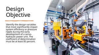 Design
Objective
Identify the design variables
that most significantly impact
system efficiency or pressure
ripple during the early
development of a servo-
hydraulic power unit. The
coefficient of determination
must be at least 85 percent.
 