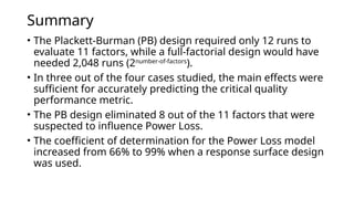 Summary
• The Plackett-Burman (PB) design required only 12 runs to
evaluate 11 factors, while a full-factorial design would have
needed 2,048 runs (2number-of-factors
).
• In three out of the four cases studied, the main effects were
sufficient for accurately predicting the critical quality
performance metric.
• The PB design eliminated 8 out of the 11 factors that were
suspected to influence Power Loss.
• The coefficient of determination for the Power Loss model
increased from 66% to 99% when a response surface design
was used.
 