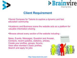 Client Requirement
http://www.brainvire.com

Social Compass for Talents to explore a dynamic and fast
education community

Academic and Business scene the website acts as a platform for
valuable information sharing

Browse almost every section of the website including :
News, Events, Messages, Question and Answer,
Contacts, recent updates, statistics, articles,
Create your profiles, groups, forums,
View other member’s basic profiles,
Search and apply for jobs
 