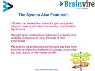 http://www.brainvire.com
The System Also Featured:

Student can share notes, materials, gain companies
insight or seek expert advice on learning materials from
top advisors

Designing the collaborative relationships of faculty and
students interactions to make the most of their
experiences

Strengthen the professional connections and help them
build their professional networks of colleges, universities
etc. thus helping in their career growth
 