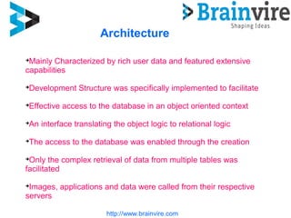 http://www.brainvire.com
Architecture

Mainly Characterized by rich user data and featured extensive
capabilities

Development Structure was specifically implemented to facilitate

Effective access to the database in an object oriented context

An interface translating the object logic to relational logic

The access to the database was enabled through the creation

Only the complex retrieval of data from multiple tables was
facilitated

Images, applications and data were called from their respective
servers
 