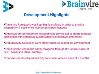 http://www.brainvire.com
Development Highlights

The entire framework was kept highly scalable in order to provide
adaptability & ease while incorporating new features

Extensive pre-development research was carried out to create a robust
application with extensive customizations in minimum time frame

Web usability guidelines were strictly adhered during the development

The interface was made easily navigable through the judicious use of
CSS, AJAX and HTML controls

The site was developed and fully functional within a span of 6 months
 