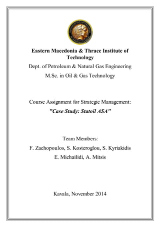 Eastern Macedonia & Thrace Institute of
Technology
Dept. of Petroleum & Natural Gas Engineering
M.Sc. in Oil & Gas Technology
Course Assignment for Strategic Management:
"Case Study: Statoil ASA"
Team Members:
F. Zachopoulos, S. Kosteroglou, S. Kyriakidis
E. Michailidi, A. Mitsis
Kavala, November 2014
 