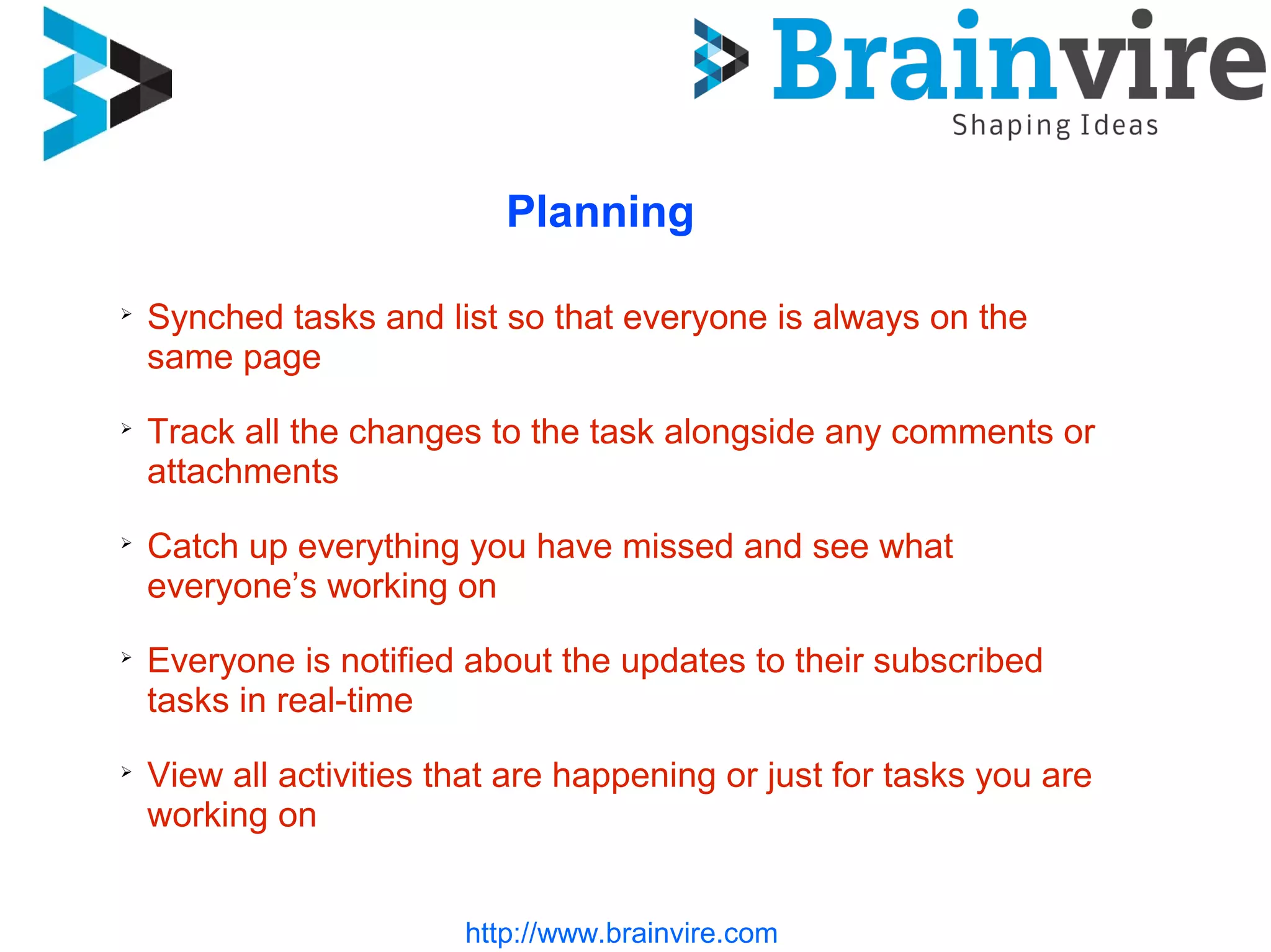 http://www.brainvire.com
Planning
➢
Synched tasks and list so that everyone is always on the
same page
➢
Track all the changes to the task alongside any comments or
attachments
➢
Catch up everything you have missed and see what
everyone’s working on
➢
Everyone is notified about the updates to their subscribed
tasks in real-time
➢
View all activities that are happening or just for tasks you are
working on
 