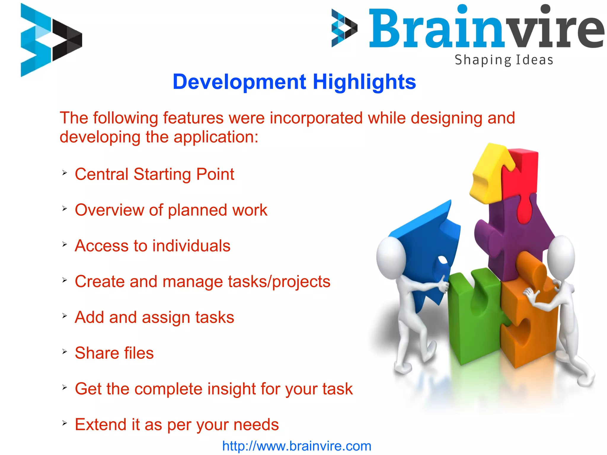 http://www.brainvire.com
Development Highlights
➢
Central Starting Point
➢
Overview of planned work
➢
Access to individuals
➢
Create and manage tasks/projects
➢
Add and assign tasks
➢
Share files
➢
Get the complete insight for your task
➢
Extend it as per your needs
The following features were incorporated while designing and
developing the application:
 