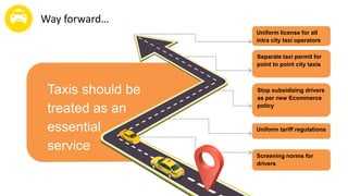 Taxis should be
treated as an
essential
service
Way forward…
Uniform tariff regulations
Stop subsidizing drivers
as per new Ecommerce
policy
Separate taxi permit for
point to point city taxis
Uniform license for all
intra city taxi operators
Screening norms for
drivers
 