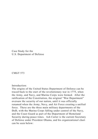 Case Study for the
U.S. Department of Defense
CMGT 573
Introduction:
The origins of the United States Department of Defense can be
traced back to the start of the revolutionary war in 1775, when
the Army, and Navy, and Marine Corps were formed. After the
ratification of the Constitution, the original “War Department”
oversaw the security of our nation, until it was officially
renamed when the Army, Navy, and Air Force creating a unified
force. These are the three main military departments of the
DoD, with the Marine Corps falling under control of the Navy,
and the Coast Guard as part of the Department of Homeland
Security during peace times. Ash Carter is the current Secretary
of Defense under President Obama, and his organizational chart
can be seen below:
 