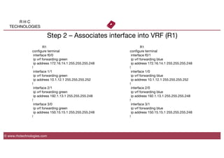 R H C
TECHNOLOGIES
© www.rhctechnologies.com
Step 2 – Associates interface into VRF (R1)

 
R1
conﬁgure terminal
interface f0/0
ip vrf forwarding green
ip address 172.16.14.1 255.255.255.248
!
interface 1/1
ip vrf forwarding green
ip address 10.1.12.1 255.255.255.252
!
interface 2/1
ip vrf forwarding green
ip address 192.1.13.1 255.255.255.248
!
interface 3/0
ip vrf forwarding green
ip address 150.15.15.1 255.255.255.248
!

 
R1
conﬁgure terminal
interface f0/1
ip vrf forwarding blue
ip address 172.16.14.1 255.255.255.248
!
interface 1/0
ip vrf forwarding blue
ip address 10.1.12.1 255.255.255.252
!
interface 2/0
ip vrf forwarding blue
ip address 192.1.13.1 255.255.255.248
!
interface 3/1
ip vrf forwarding blue
ip address 150.15.15.1 255.255.255.248
!
 
