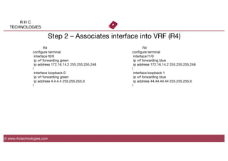 R H C
TECHNOLOGIES
© www.rhctechnologies.com
Step 2 – Associates interface into VRF (R4)

 
R4
conﬁgure terminal
interface f0/0
ip vrf forwarding green
ip address 172.16.14.2 255.255.255.248
!
interface loopback 0
ip vrf forwarding green
ip address 4.4.4.4 255.255.255.0
!

 
R4
conﬁgure terminal
interface f1/0
ip vrf forwarding blue
ip address 172.16.14.2 255.255.255.248
!
interface loopback 1
ip vrf forwarding blue
ip address 44.44.44.44 255.255.255.0
!
 