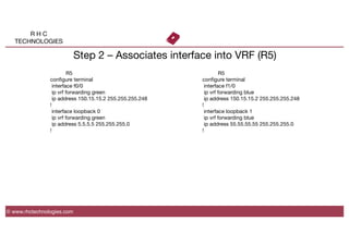 R H C
TECHNOLOGIES
© www.rhctechnologies.com
Step 2 – Associates interface into VRF (R5)

 
R5
conﬁgure terminal
interface f0/0
ip vrf forwarding green
ip address 150.15.15.2 255.255.255.248
!
interface loopback 0
ip vrf forwarding green
ip address 5.5.5.5 255.255.255.0
!

 
R5
conﬁgure terminal
interface f1/0
ip vrf forwarding blue
ip address 150.15.15.2 255.255.255.248
!
interface loopback 1
ip vrf forwarding blue
ip address 55.55.55.55 255.255.255.0
!
 