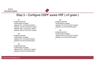 R H C
TECHNOLOGIES
© www.rhctechnologies.com
Step 3 – Conﬁgure OSPF aware VRF ( vrf green )

 
R1
conﬁgure terminal
router ospf 8 vrf green
network 10.1.12.0 0.0.0.3 area 0
network 172.16.14.0 0.0.0.7 area 0
network 192.1.13.0 0.0.0.7 area 0
network 150.15.15.0 0.0.0.7 area 0
!

 
R2
conﬁgure terminal
router ospf 8 vrf green
network 10.1.12.0 0.0.0.3 area 0
network 2.2.2.0 0.0.0.255 area 0
!

 
R3
conﬁgure terminal
router ospf 8 vrf green
network 192.1.13.0 0.0.0.7 area 0
network 3.3.3.0 0.0.0.255 area 0
!

 
R4
conﬁgure terminal
router ospf 8 vrf green
network 172.16.14.0 0.0.0.7 area 0
network 4.4.4.0 0.0.0.255 area 0
!

 
R5
conﬁgure terminal
router ospf 8 vrf green
network 150.15.15.0 0.0.0.7 area 0
network 5.5.5.0 0.0.0.255 area 0
!
 