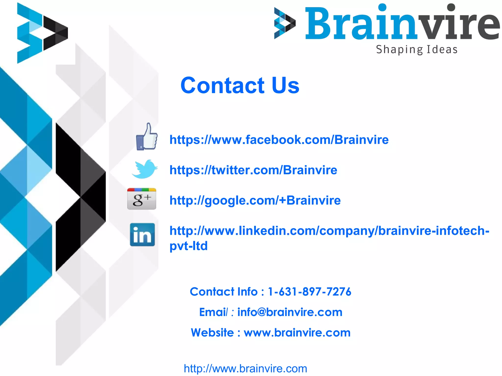 Contact Us
https://www.facebook.com/Brainvire
https://twitter.com/Brainvire
http://google.com/+Brainvire
http://www.linkedin.com/company/brainvire-infotech-
pvt-ltd
Contact Info : 1-631-897-7276
Email : info@brainvire.com
Website : www.brainvire.com
http://www.brainvire.com
 