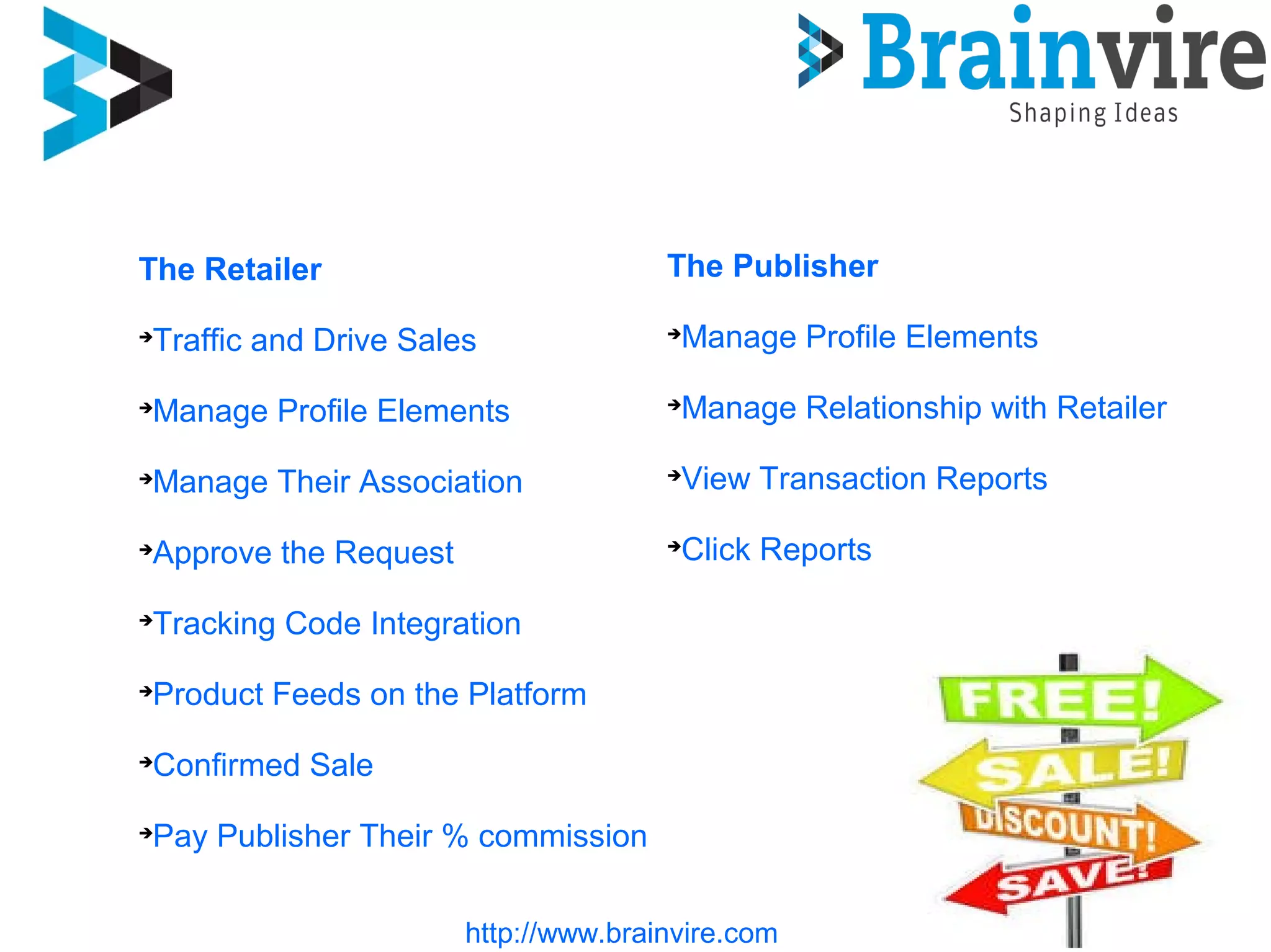 The Retailer

Traffic and Drive Sales

Manage Profile Elements

Manage Their Association

Approve the Request

Tracking Code Integration

Product Feeds on the Platform

Confirmed Sale

Pay Publisher Their % commission
The Publisher

Manage Profile Elements

Manage Relationship with Retailer

View Transaction Reports

Click Reports
http://www.brainvire.com
 