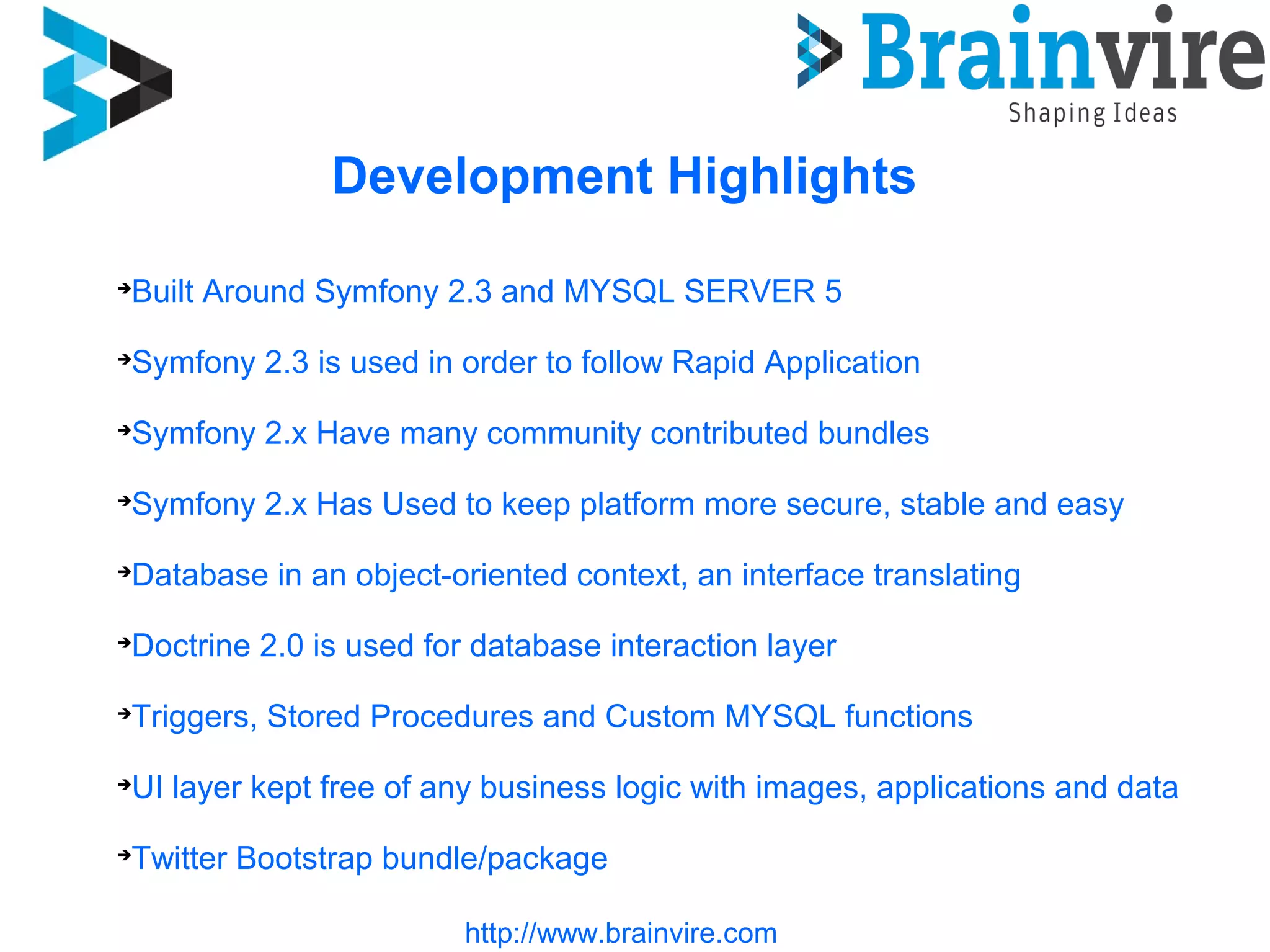 Development Highlights

Built Around Symfony 2.3 and MYSQL SERVER 5

Symfony 2.3 is used in order to follow Rapid Application

Symfony 2.x Have many community contributed bundles

Symfony 2.x Has Used to keep platform more secure, stable and easy

Database in an object-oriented context, an interface translating

Doctrine 2.0 is used for database interaction layer

Triggers, Stored Procedures and Custom MYSQL functions

UI layer kept free of any business logic with images, applications and data

Twitter Bootstrap bundle/package
http://www.brainvire.com
 
