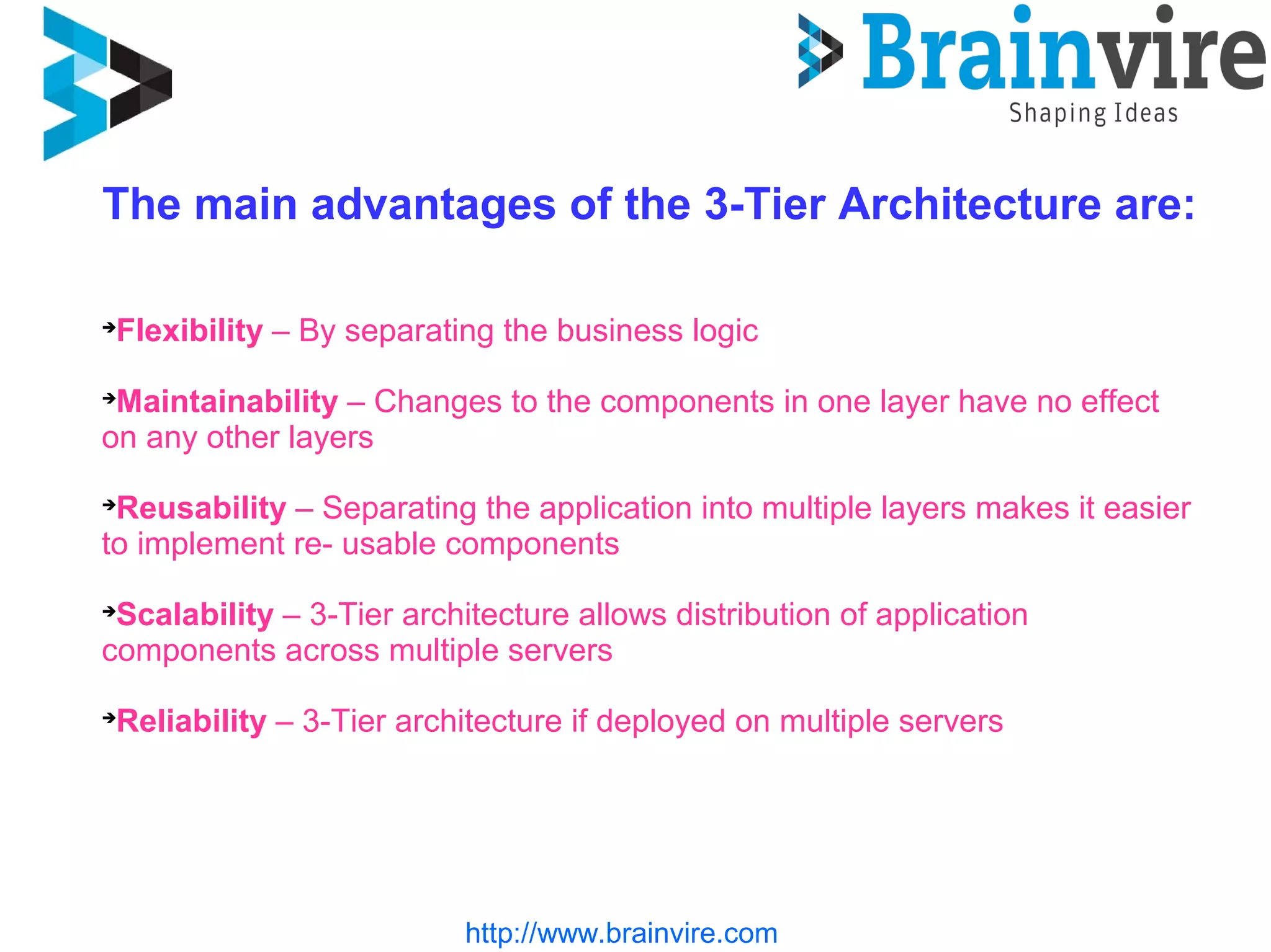 http://www.brainvire.com
The main advantages of the 3-Tier Architecture are:

Flexibility – By separating the business logic

Maintainability – Changes to the components in one layer have no effect
on any other layers

Reusability – Separating the application into multiple layers makes it easier
to implement re- usable components

Scalability – 3-Tier architecture allows distribution of application
components across multiple servers

Reliability – 3-Tier architecture if deployed on multiple servers
 