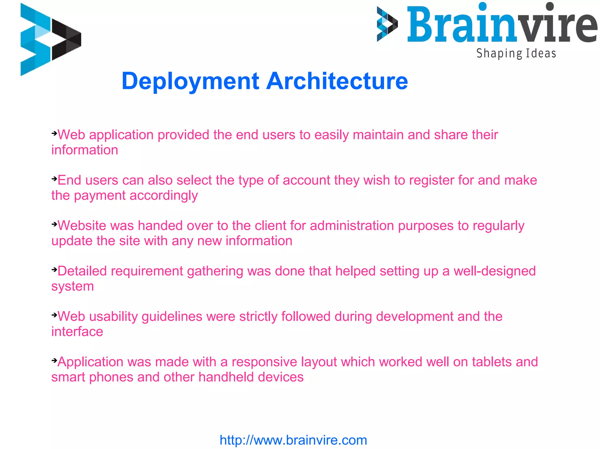 http://www.brainvire.com
Deployment Architecture

Web application provided the end users to easily maintain and share their
information

End users can also select the type of account they wish to register for and make
the payment accordingly

Website was handed over to the client for administration purposes to regularly
update the site with any new information

Detailed requirement gathering was done that helped setting up a well-designed
system

Web usability guidelines were strictly followed during development and the
interface

Application was made with a responsive layout which worked well on tablets and
smart phones and other handheld devices
 