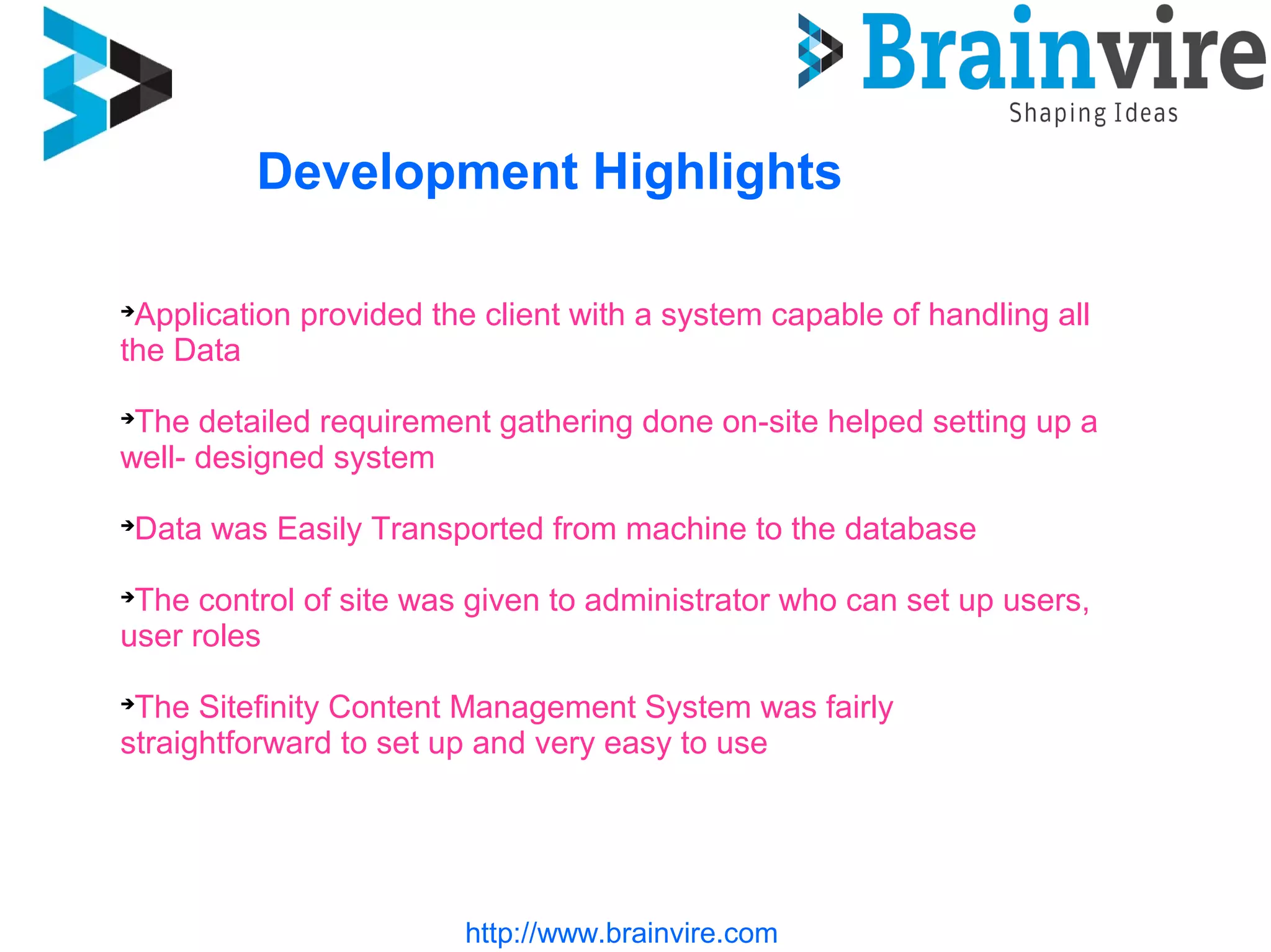 http://www.brainvire.com
Development Highlights

Application provided the client with a system capable of handling all
the Data

The detailed requirement gathering done on-site helped setting up a
well- designed system

Data was Easily Transported from machine to the database

The control of site was given to administrator who can set up users,
user roles

The Sitefinity Content Management System was fairly
straightforward to set up and very easy to use
 