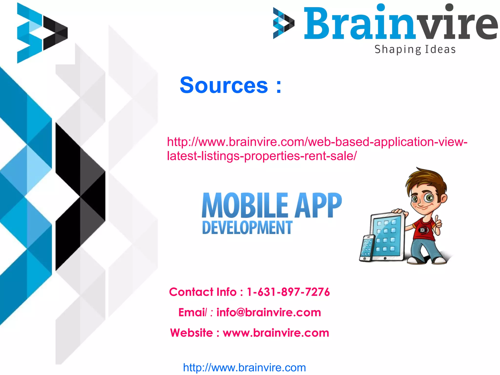 Sources :
http://www.brainvire.com/web-based-application-view-
latest-listings-properties-rent-sale/
Contact Info : 1-631-897-7276
Email : info@brainvire.com
Website : www.brainvire.com
http://www.brainvire.com
 