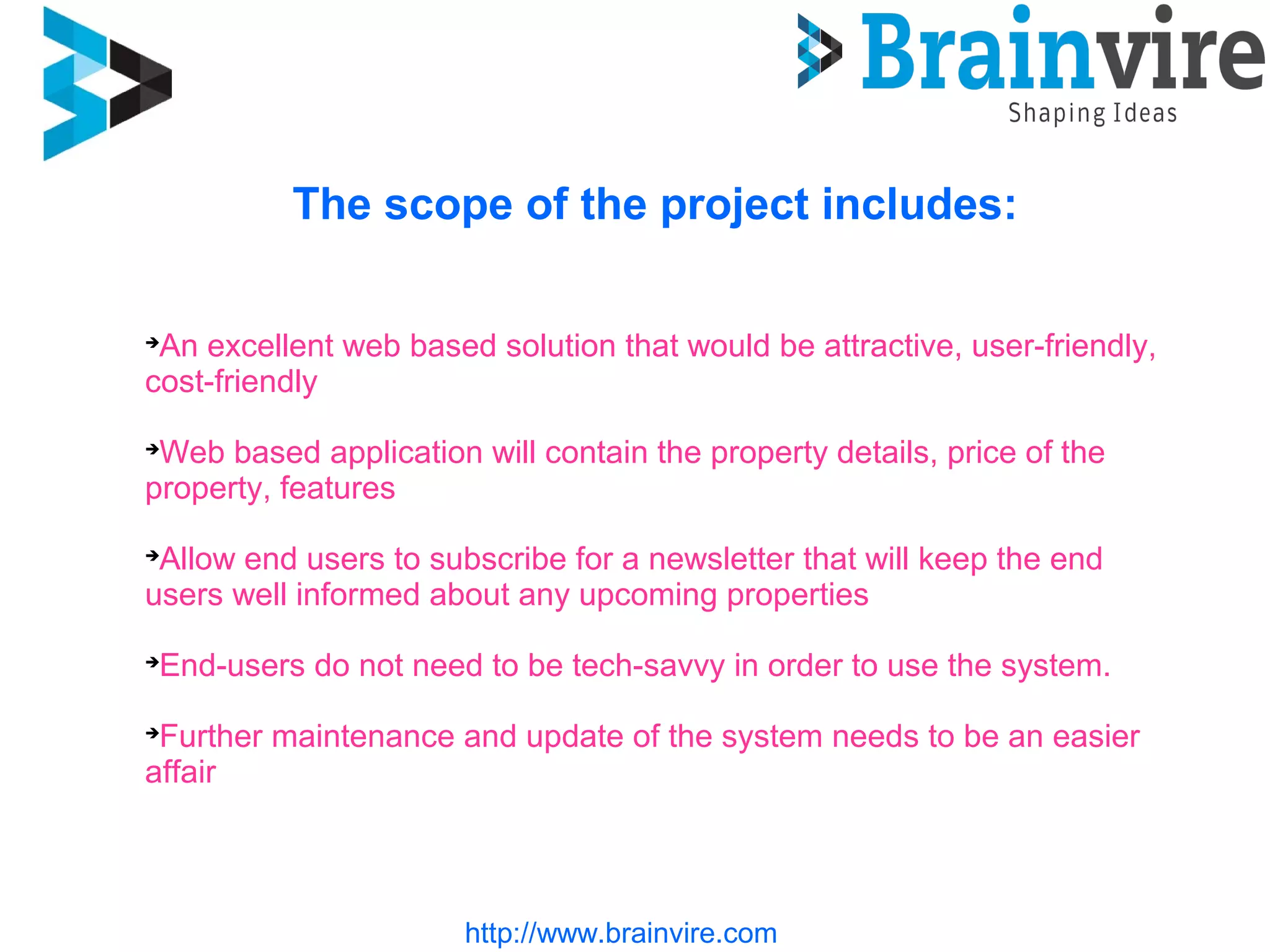 http://www.brainvire.com
The scope of the project includes:

An excellent web based solution that would be attractive, user-friendly,
cost-friendly

Web based application will contain the property details, price of the
property, features

Allow end users to subscribe for a newsletter that will keep the end
users well informed about any upcoming properties

End-users do not need to be tech-savvy in order to use the system.

Further maintenance and update of the system needs to be an easier
affair
 