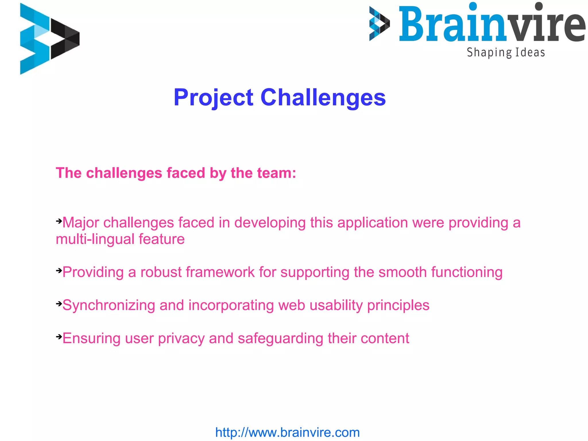 http://www.brainvire.com
Project Challenges
The challenges faced by the team:

Major challenges faced in developing this application were providing a
multi-lingual feature

Providing a robust framework for supporting the smooth functioning

Synchronizing and incorporating web usability principles

Ensuring user privacy and safeguarding their content
 