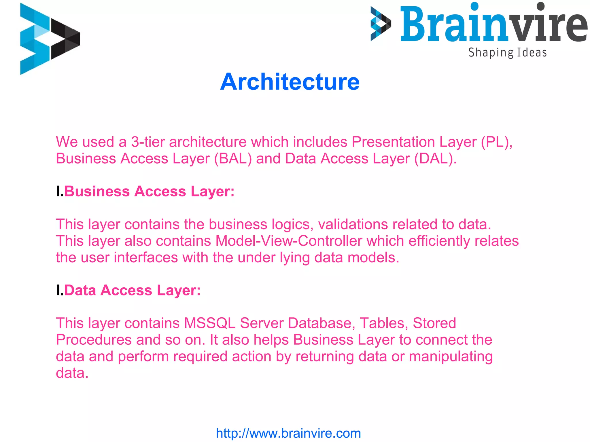 Architecture
http://www.brainvire.com
We used a 3-tier architecture which includes Presentation Layer (PL),
Business Access Layer (BAL) and Data Access Layer (DAL).
I.Business Access Layer:
This layer contains the business logics, validations related to data.
This layer also contains Model-View-Controller which efficiently relates
the user interfaces with the under lying data models.
I.Data Access Layer:
This layer contains MSSQL Server Database, Tables, Stored
Procedures and so on. It also helps Business Layer to connect the
data and perform required action by returning data or manipulating
data.
 