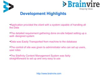 http://www.brainvire.com
Development Highlights

Application provided the client with a system capable of handling all
the Data

The detailed requirement gathering done on-site helped setting up a
well- designed system

Data was Easily Transported from machine to the database

The control of site was given to administrator who can set up users,
user roles

The Sitefinity Content Management System was fairly
straightforward to set up and very easy to use
 