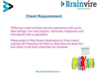 Client Requirement
http://www.brainvire.com

Offering a start to finish service experience with up-to-
date listings, live chat support, same-day responses and
consultants with a reputation

Requested a Web Based Application to View Latest
Listings Of Properties for Rent or Sale that will allow the
end users to list their properties for rent/sale
 