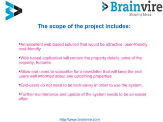 http://www.brainvire.com
The scope of the project includes:

An excellent web based solution that would be attractive, user-friendly,
cost-friendly

Web based application will contain the property details, price of the
property, features

Allow end users to subscribe for a newsletter that will keep the end
users well informed about any upcoming properties

End-users do not need to be tech-savvy in order to use the system.

Further maintenance and update of the system needs to be an easier
affair
 