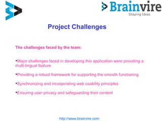 http://www.brainvire.com
Project Challenges
The challenges faced by the team:

Major challenges faced in developing this application were providing a
multi-lingual feature

Providing a robust framework for supporting the smooth functioning

Synchronizing and incorporating web usability principles

Ensuring user privacy and safeguarding their content
 
