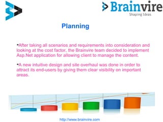 Planning
http://www.brainvire.com

After taking all scenarios and requirements into consideration and
looking at the cost factor, the Brainvire team decided to implement
Asp.Net application for allowing client to manage the content.

A new intuitive design and site overhaul was done in order to
attract its end-users by giving them clear visibility on important
areas.
 