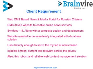 Client Requirement
http://www.brainvire.com
Web CMS Based News & Media Portal for Russian Citizens
CMS driven website to enable online news services
Symfony 1.4. Along with a complete design and development
Website needed to be seamlessly integrated with database
solution
User-friendly enough to serve the myriad of news based
keeping it fresh, current and relevant across the county
Also, this robust and reliable web content management solution
 