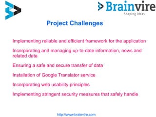 http://www.brainvire.com
Project Challenges
Implementing reliable and efficient framework for the application
Incorporating and managing up-to-date information, news and
related data
Ensuring a safe and secure transfer of data
Installation of Google Translator service
Incorporating web usability principles
Implementing stringent security measures that safely handle
 