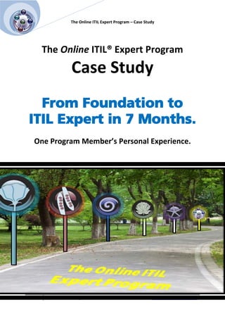 [Pick the
  date]
                              The Online ITIL Expert Program – Case Study




              The Online ITIL® Expert Program
                              Case Study
          From Foundation to
        ITIL Expert in 7 Months.
            One Program Member’s Personal Experience.




             1 © 2010 ITIL Training Zone.             >> Learn about the Online ITIL Expert Program
 