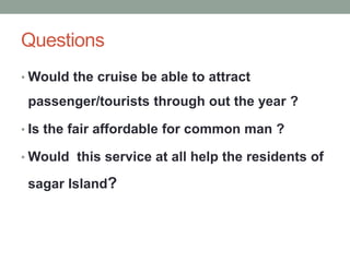 Questions
• Would the cruise be able to attract
passenger/tourists through out the year ?
• Is the fair affordable for common man ?
• Would this service at all help the residents of
sagar Island?
 