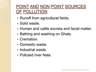 POINT AND NON POINT SOURCES
OF POLLUTION
 Runoff from agricultural fields.
 Solid waste.
 Human and cattle excreta and facial matter.
 Bathing and washing on Ghats.
 Cremation.
 Domestic waste.
 Industrial waste.
 Polluted river Nala.
case study by Chanderdeep Singh Gaur
 