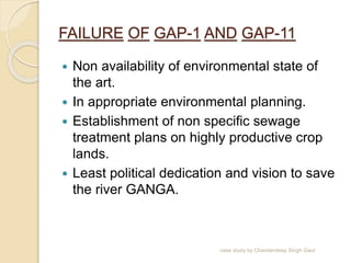 FAILURE OF GAP-1 AND GAP-11
 Non availability of environmental state of
the art.
 In appropriate environmental planning.
 Establishment of non specific sewage
treatment plans on highly productive crop
lands.
 Least political dedication and vision to save
the river GANGA.
case study by Chanderdeep Singh Gaur
 
