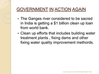 GOVERNMENT IN ACTION AGAIN
 The Ganges river considered to be sacred
in India is getting a $1 billion clean up loan
from world bank.
 Clean up efforts that includes building water
treatment plants , fixing dams and other
fixing water quality improvement methords.
case study by Chanderdeep Singh Gaur
 