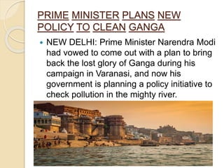PRIME MINISTER PLANS NEW
POLICY TO CLEAN GANGA
 NEW DELHI: Prime Minister Narendra Modi
had vowed to come out with a plan to bring
back the lost glory of Ganga during his
campaign in Varanasi, and now his
government is planning a policy initiative to
check pollution in the mighty river.
case study by Chanderdeep Singh Gaur
 