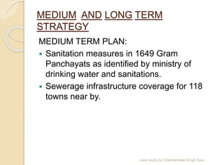 MEDIUM AND LONG TERM
STRATEGY
MEDIUM TERM PLAN:
 Sanitation measures in 1649 Gram
Panchayats as identified by ministry of
drinking water and sanitations.
 Sewerage infrastructure coverage for 118
towns near by.
case study by Chanderdeep Singh Gaur
 