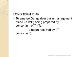 LONG TERM PLAN:
 To emerge Ganga river basin management
plan(GRBMP) being prepared by
consortium of 7 IITs.
--(a report received by IIT
consortium).
case study by Chanderdeep Singh Gaur
 