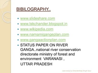 BIBILOGRAPHY..
 www.slideshare.com
 www.tskchander.blogspot.in
 www.wikipedia.com
 www.namamigangeplan.com
 www.gangaactionplan.com
 STATUS PAPER ON RIVER
GANGA..national river conservation
directorate ministry of forest and
environment VARANASI ,
UTTAR PRADESH
case study by Chanderdeep Singh Gaur
 