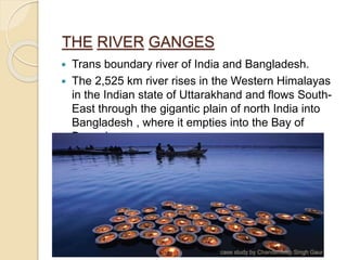 THE RIVER GANGES
 Trans boundary river of India and Bangladesh.
 The 2,525 km river rises in the Western Himalayas
in the Indian state of Uttarakhand and flows South-
East through the gigantic plain of north India into
Bangladesh , where it empties into the Bay of
Bengal.
case study by Chanderdeep Singh Gaur
 