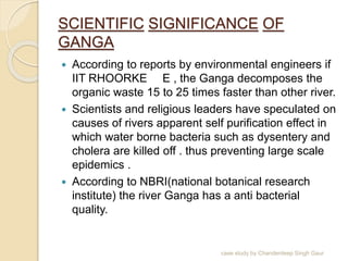 SCIENTIFIC SIGNIFICANCE OF
GANGA
 According to reports by environmental engineers if
IIT RHOORKE E , the Ganga decomposes the
organic waste 15 to 25 times faster than other river.
 Scientists and religious leaders have speculated on
causes of rivers apparent self purification effect in
which water borne bacteria such as dysentery and
cholera are killed off . thus preventing large scale
epidemics .
 According to NBRI(national botanical research
institute) the river Ganga has a anti bacterial
quality.
case study by Chanderdeep Singh Gaur
 