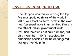 ENVIRONMENTAL PROBLEMS
• The Ganges was ranked among the top
five most polluted rivers of the world in
2007, with fecal coliform levels in the river
near Varanasi more than hundred times in
the official Indian government limits
• Pollution threatens not only humans, but
also more than 140 fish species, 90
amphibian species and the endangered
Ganges river dolphin.
case study by Chanderdeep Singh Gaur
 