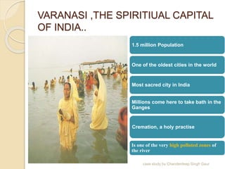 VARANASI ,THE SPIRITIUAL CAPITAL
OF INDIA..
1.5 million Population
One of the oldest cities in the world
Most sacred city in India
Millions come here to take bath in the
Ganges
Cremation, a holy practise
Is one of the very high polluted zones of
the river
case study by Chanderdeep Singh Gaur
 