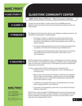 CASE STUDY                            GLADSTONE COMMUNITY CENTER
                                       2009 Ambit Award Winner - Most Innovative Solution

                                      Touted as the newest facility in northern Kansas City, the 90,000 square-foot
              CLIENT                  Gladstone Community Center boasts three swimming pools and large recreation and
                                      fitness facilities.



                                      The Gladstone Community Center faced several challenges in building awareness for the
           PROBLEM                    new facility and achieving their membership goals:

                                              • The Center is located in a residential area away from the suburb’s main
                                                thoroughfares, which prevented many potential members from seeing its
                                                construction. Non-Gladstone residents were especially unaware of the new
                                                Center's existence.

                                              • Construction delays prevented the Center from opening at the planned time
                                                to capitalize on the quot;New Year's Resolutionquot; gym-membership rush.

                                              • The management team anticipated that adults might hesitate to join because
                                                of perceptions that the Center was focused on youth events, such as
                                                swim competitions.



                                      Mail Print helped the City of Gladstone create a marketing plan to promote the opening
           SOLUTION                   of the new Center. This included two promotions: a “Hard Hat” tour to view the facility
                                      while it was still under construction and a “Grand Opening” event that included fitness
                                      demonstrations and activities.

                                      To select a target audience, Mail Print determined some influential factors:
                                             • Proximity to home and place of employment is vital in selecting a gym or
                                                community center.

                                             • Because many of the amenities and activities in the Center were targeted to
                                               seniors, children and young adults, a significant portion of the young singles
                                               market would never join, or might become alienated after joining. Families
                                               were the best audience to target.

                                             • To fulfill the revenue goals of the Center, memberships had to come from
                                               people residing outside the city of Gladstone.

                                             • The location of competing fitness centers left an area outside of the City of
                                               Gladstone underserved.
 phone I 816.459.8404
 toll-free I 800.660.0108             Mail Print then created a database of 5,000 high-potential consumers, factoring driving
 email I mailprint@mailprint.com      distance to the community center, presence of children in the household, and income.
 www.mailprint.com                    Homes immediately surrounding the Center and homes with only children in their
                                      upper-teens were suppressed from the list.
 8300 ne underground drive
 pillar 122 I kansas city, mo 64161
                                                                                                                                1
 