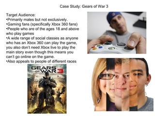Case Study: Gears of War 3

Target Audience:
•Primarily males but not exclusively.
•Gaming fans (specifically Xbox 360 fans)
•People who are of the ages 18 and above
who play games
•A wide range of social classes as anyone
who has an Xbox 360 can play the game,
you also don’t need Xbox live to play the
main story even though this means you
can’t go online on the game.
•Also appeals to people of different races
 